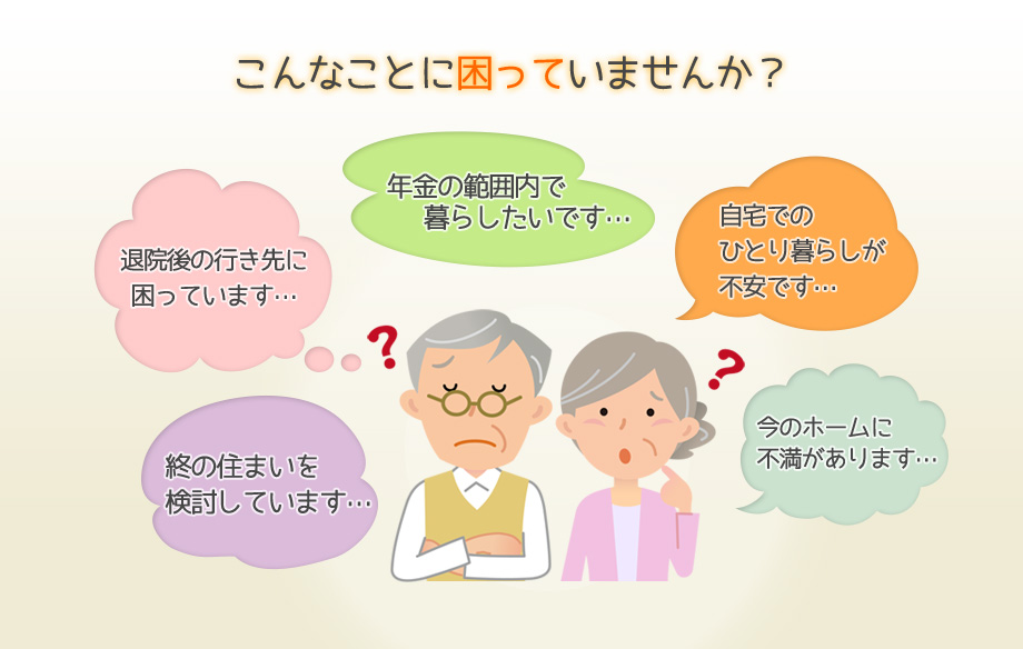 こんなことに困っていませんか?終の住まいを検討しています…, 退院後の行き先に困っています…, 年金の範囲内で暮らしたいです…, 自宅でのひとり暮らしが不安です…, 今のホームに不満があります…