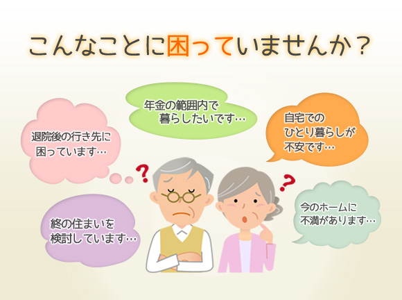 こんなことに困っていませんか?終の住まいを検討しています…, 退院後の行き先に困っています…, 年金の範囲内で暮らしたいです…, 自宅でのひとり暮らしが不安です…, 今のホームに不満があります…